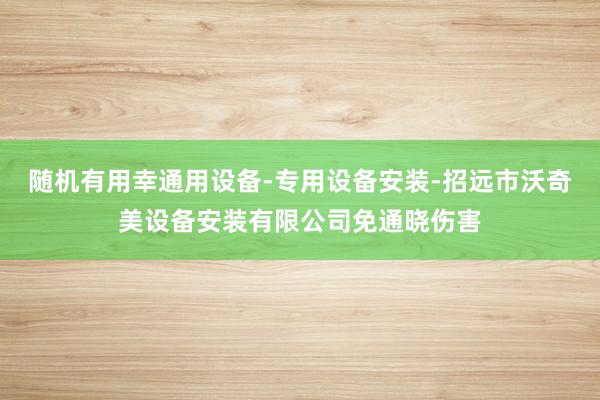 随机有用幸通用设备-专用设备安装-招远市沃奇美设备安装有限公司免通晓伤害
